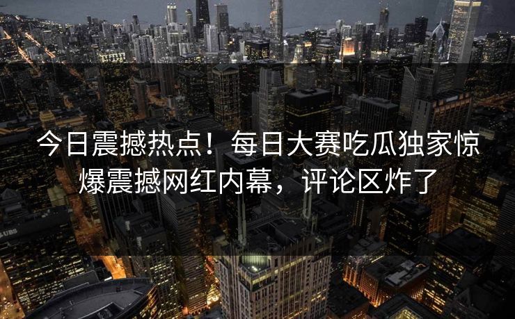 今日震撼热点！每日大赛吃瓜独家惊爆震撼网红内幕，评论区炸了