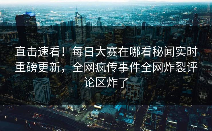 直击速看！每日大赛在哪看秘闻实时重磅更新，全网疯传事件全网炸裂评论区炸了