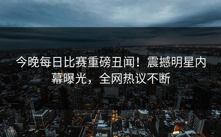 今晚每日比赛重磅丑闻！震撼明星内幕曝光，全网热议不断