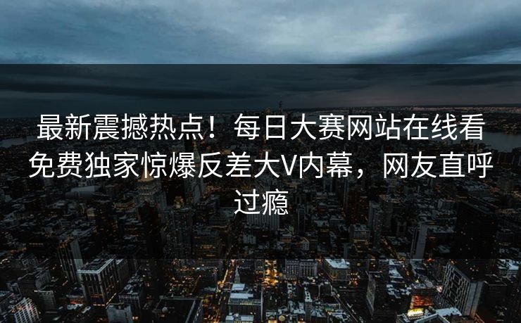 最新震撼热点！每日大赛网站在线看免费独家惊爆反差大V内幕，网友直呼过瘾