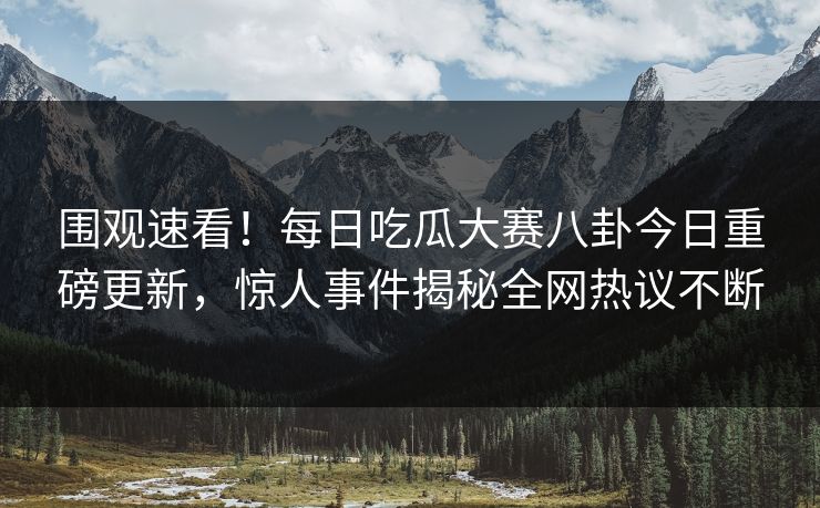 围观速看！每日吃瓜大赛八卦今日重磅更新，惊人事件揭秘全网热议不断