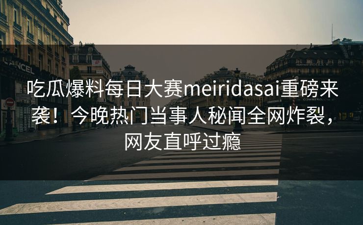 吃瓜爆料每日大赛meiridasai重磅来袭！今晚热门当事人秘闻全网炸裂，网友直呼过瘾