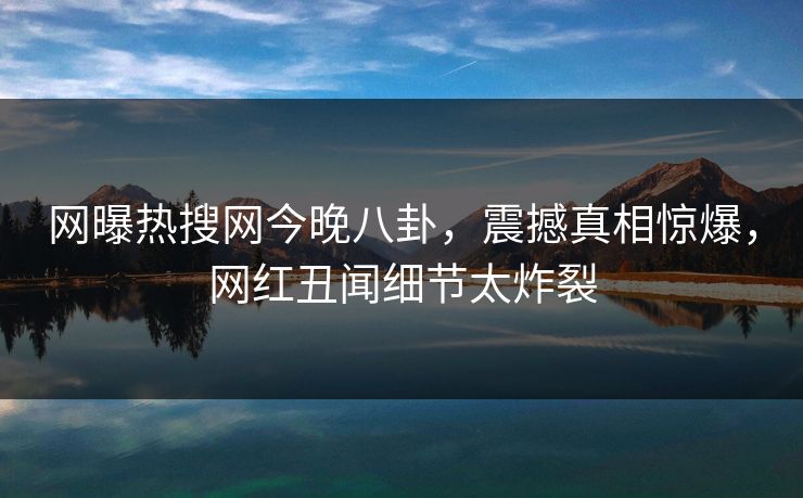 网曝热搜网今晚八卦，震撼真相惊爆，网红丑闻细节太炸裂