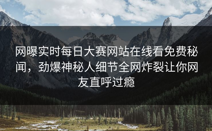 网曝实时每日大赛网站在线看免费秘闻，劲爆神秘人细节全网炸裂让你网友直呼过瘾