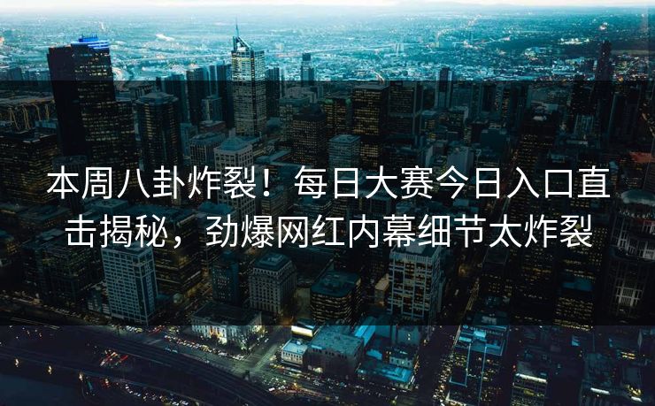 本周八卦炸裂！每日大赛今日入口直击揭秘，劲爆网红内幕细节太炸裂
