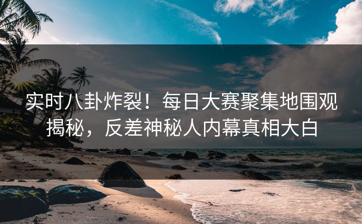 实时八卦炸裂！每日大赛聚集地围观揭秘，反差神秘人内幕真相大白