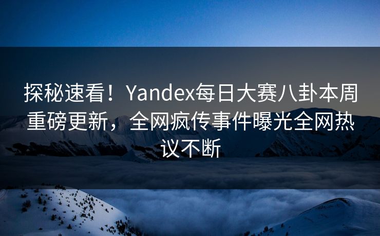 探秘速看！Yandex每日大赛八卦本周重磅更新，全网疯传事件曝光全网热议不断