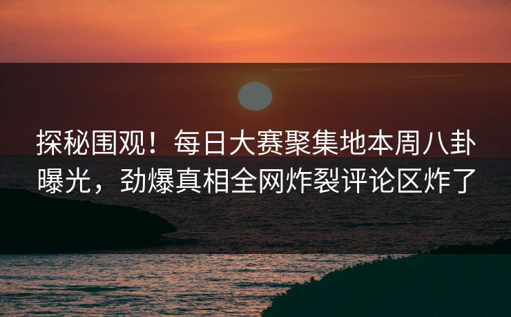 探秘围观！每日大赛聚集地本周八卦曝光，劲爆真相全网炸裂评论区炸了