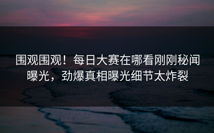 围观围观！每日大赛在哪看刚刚秘闻曝光，劲爆真相曝光细节太炸裂