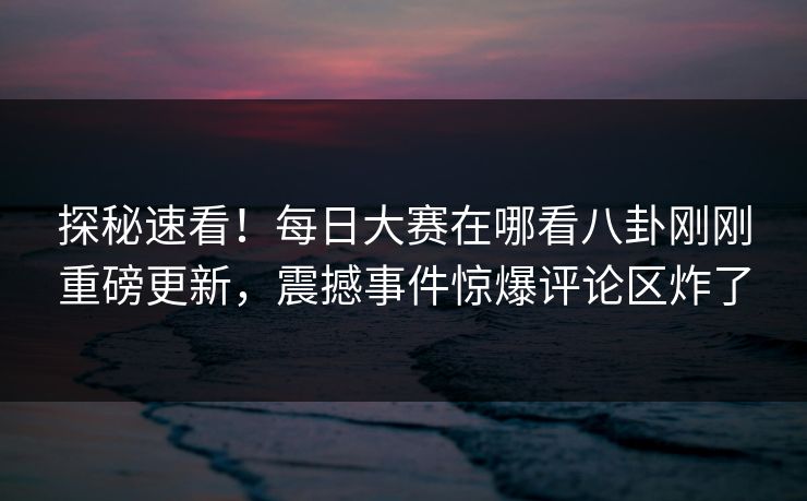 探秘速看！每日大赛在哪看八卦刚刚重磅更新，震撼事件惊爆评论区炸了