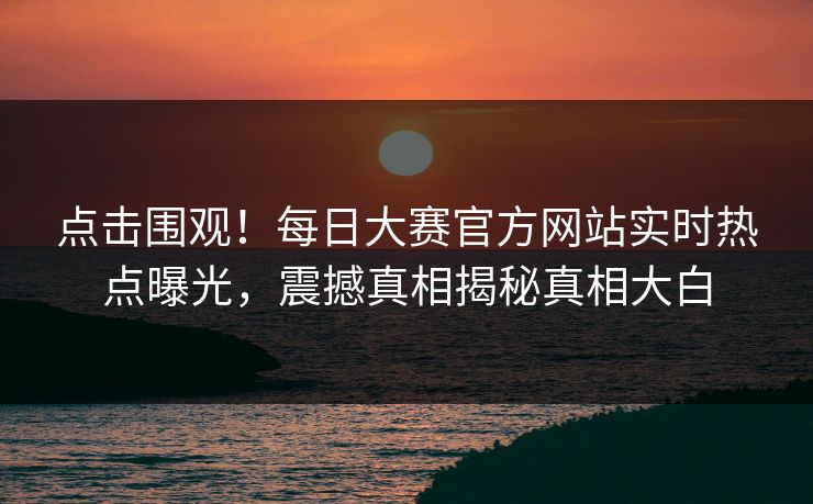 点击围观！每日大赛官方网站实时热点曝光，震撼真相揭秘真相大白