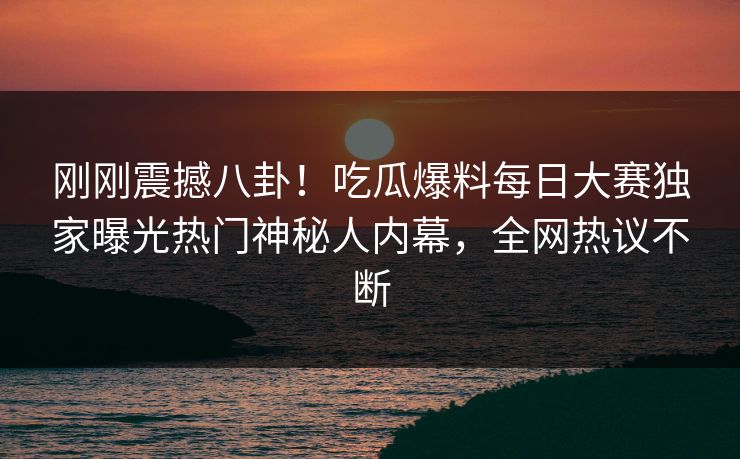 刚刚震撼八卦！吃瓜爆料每日大赛独家曝光热门神秘人内幕，全网热议不断