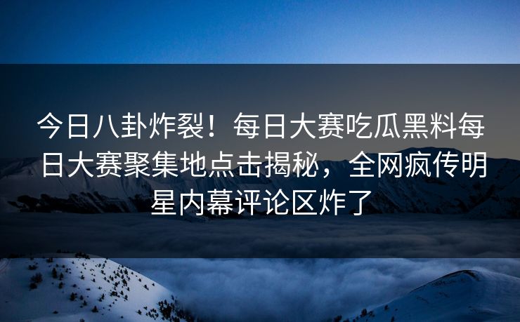 今日八卦炸裂！每日大赛吃瓜黑料每日大赛聚集地点击揭秘，全网疯传明星内幕评论区炸了