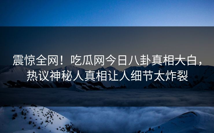 震惊全网！吃瓜网今日八卦真相大白，热议神秘人真相让人细节太炸裂