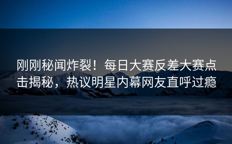 刚刚秘闻炸裂！每日大赛反差大赛点击揭秘，热议明星内幕网友直呼过瘾