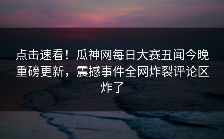点击速看！瓜神网每日大赛丑闻今晚重磅更新，震撼事件全网炸裂评论区炸了