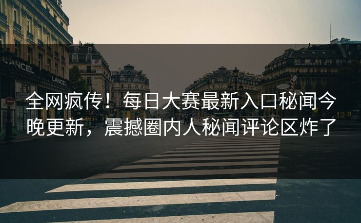 全网疯传！每日大赛最新入口秘闻今晚更新，震撼圈内人秘闻评论区炸了