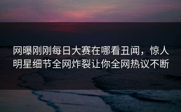 网曝刚刚每日大赛在哪看丑闻，惊人明星细节全网炸裂让你全网热议不断