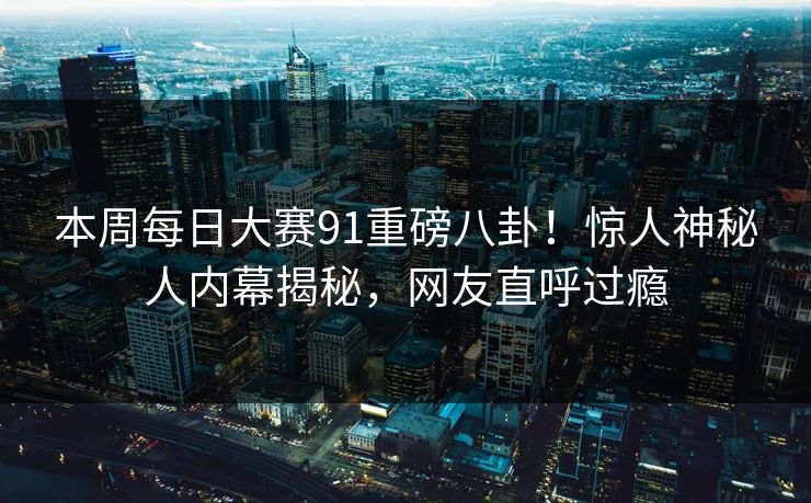 本周每日大赛91重磅八卦！惊人神秘人内幕揭秘，网友直呼过瘾