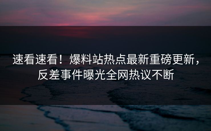 速看速看！爆料站热点最新重磅更新，反差事件曝光全网热议不断