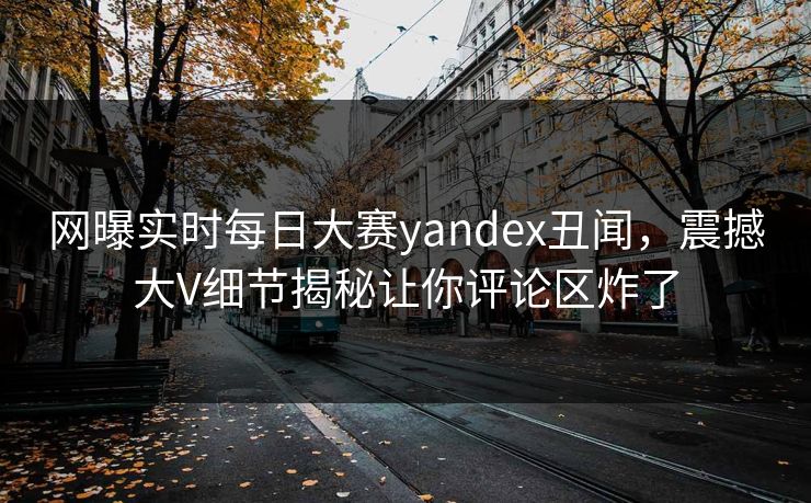 网曝实时每日大赛yandex丑闻，震撼大V细节揭秘让你评论区炸了