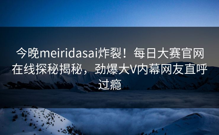 今晚meiridasai炸裂！每日大赛官网在线探秘揭秘，劲爆大V内幕网友直呼过瘾