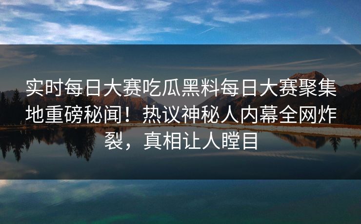 实时每日大赛吃瓜黑料每日大赛聚集地重磅秘闻！热议神秘人内幕全网炸裂，真相让人瞠目