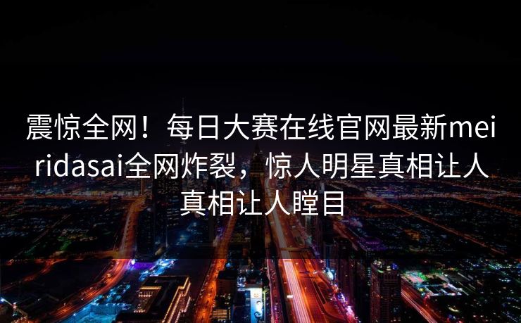 震惊全网！每日大赛在线官网最新meiridasai全网炸裂，惊人明星真相让人真相让人瞠目