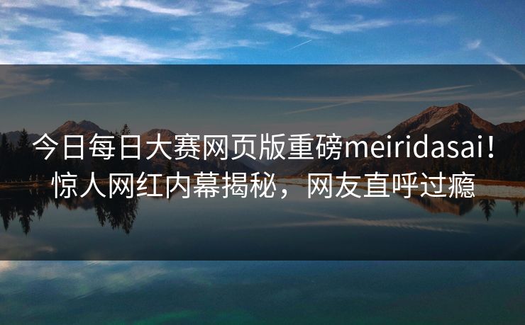 今日每日大赛网页版重磅meiridasai！惊人网红内幕揭秘，网友直呼过瘾