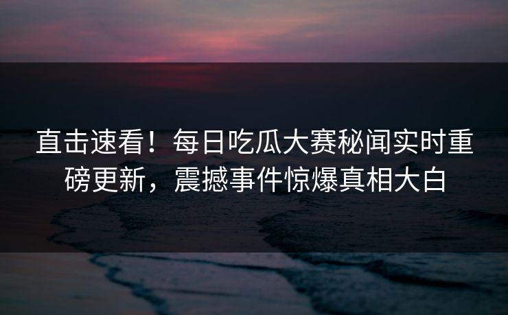 直击速看！每日吃瓜大赛秘闻实时重磅更新，震撼事件惊爆真相大白