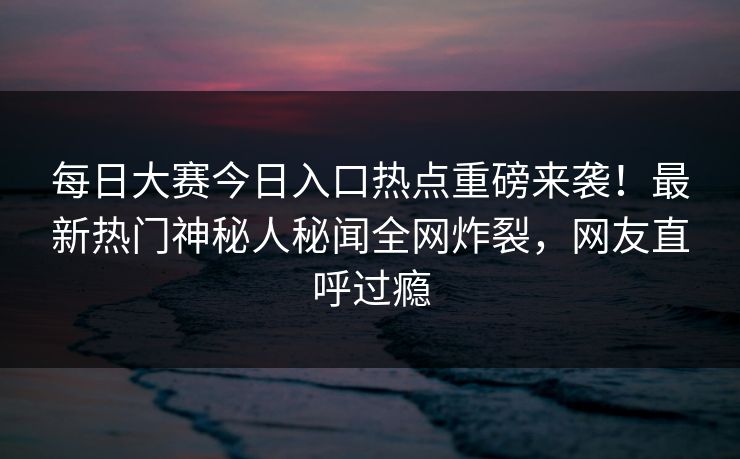 每日大赛今日入口热点重磅来袭！最新热门神秘人秘闻全网炸裂，网友直呼过瘾