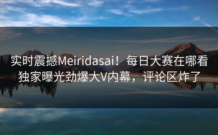 实时震撼Meiridasai！每日大赛在哪看独家曝光劲爆大V内幕，评论区炸了