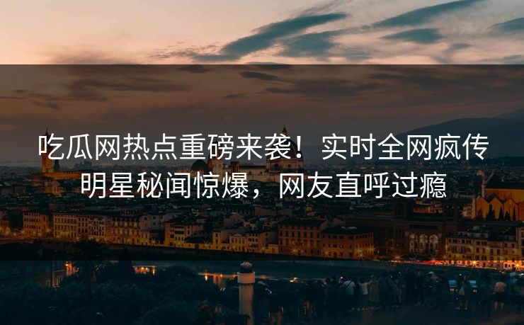 吃瓜网热点重磅来袭！实时全网疯传明星秘闻惊爆，网友直呼过瘾