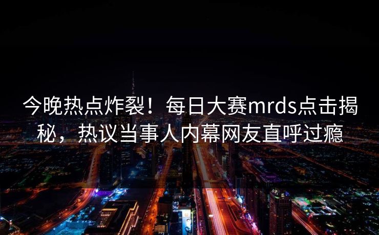 今晚热点炸裂！每日大赛mrds点击揭秘，热议当事人内幕网友直呼过瘾