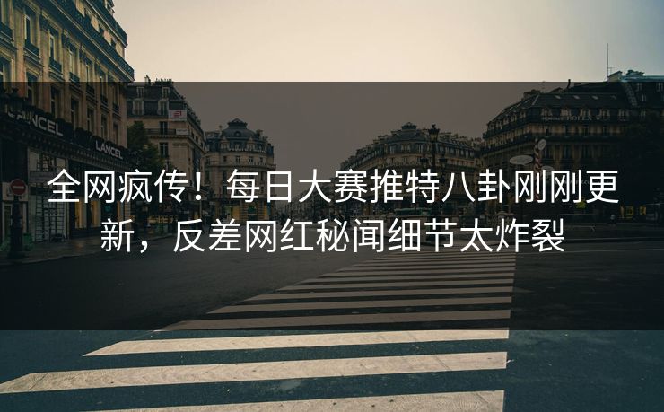 全网疯传！每日大赛推特八卦刚刚更新，反差网红秘闻细节太炸裂
