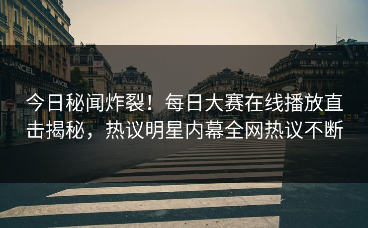 今日秘闻炸裂！每日大赛在线播放直击揭秘，热议明星内幕全网热议不断