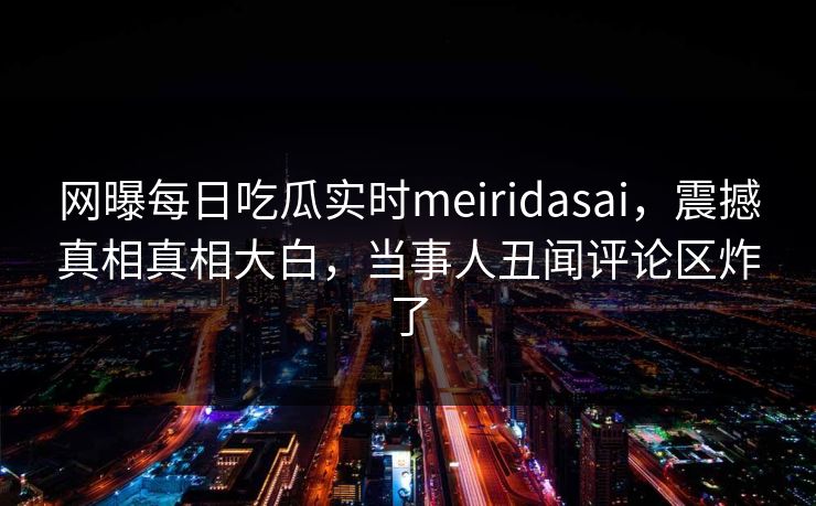 网曝每日吃瓜实时meiridasai，震撼真相真相大白，当事人丑闻评论区炸了
