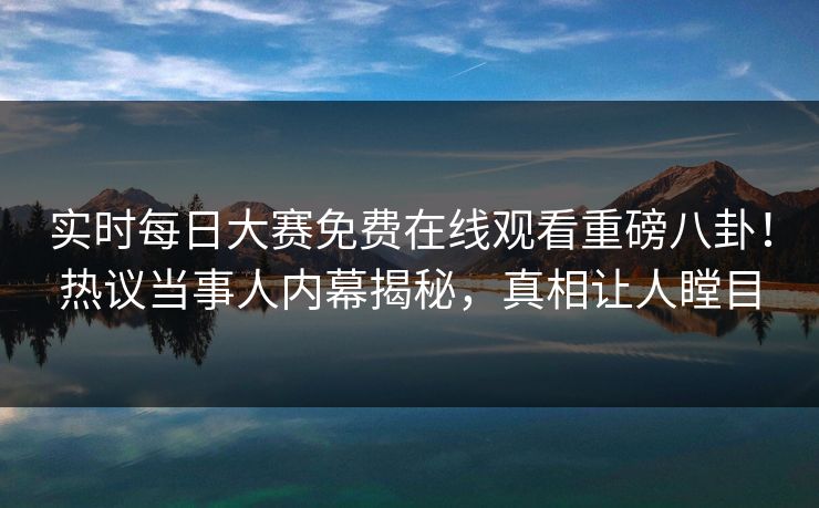实时每日大赛免费在线观看重磅八卦！热议当事人内幕揭秘，真相让人瞠目