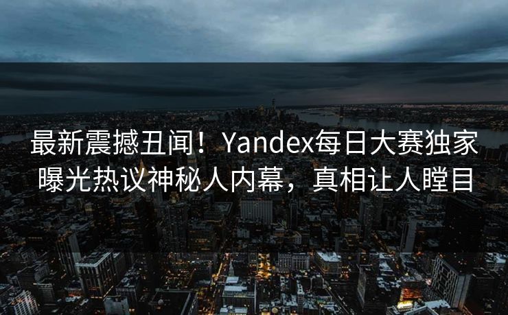 最新震撼丑闻！Yandex每日大赛独家曝光热议神秘人内幕，真相让人瞠目
