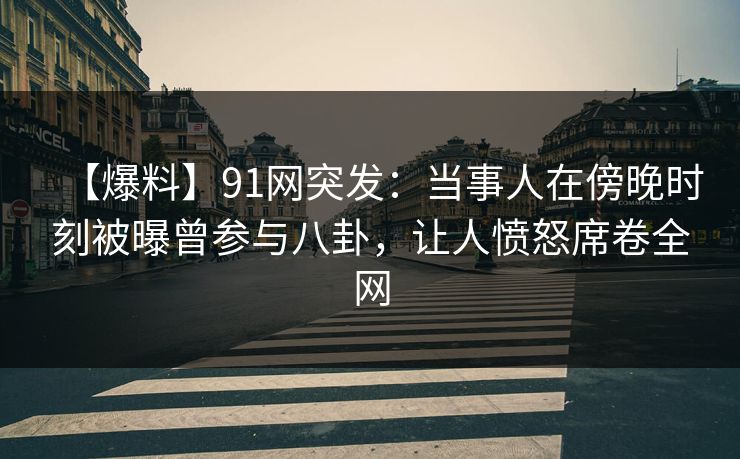 【爆料】91网突发：当事人在傍晚时刻被曝曾参与八卦，让人愤怒席卷全网