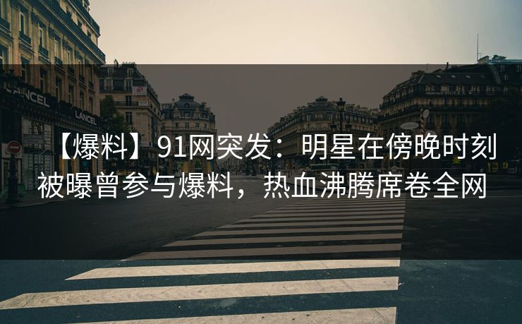 【爆料】91网突发：明星在傍晚时刻被曝曾参与爆料，热血沸腾席卷全网