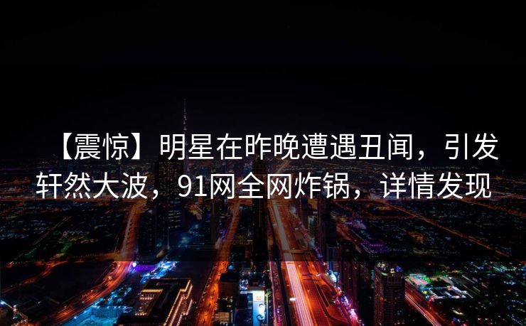 【震惊】明星在昨晚遭遇丑闻，引发轩然大波，91网全网炸锅，详情发现