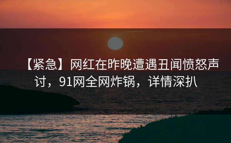 【紧急】网红在昨晚遭遇丑闻愤怒声讨，91网全网炸锅，详情深扒