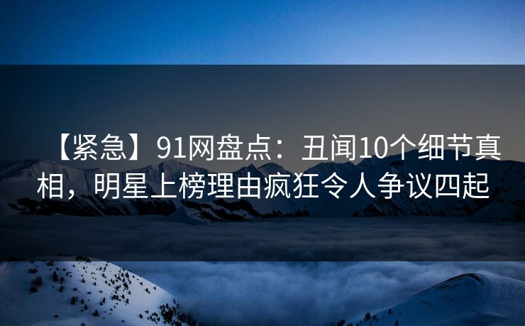 【紧急】91网盘点：丑闻10个细节真相，明星上榜理由疯狂令人争议四起