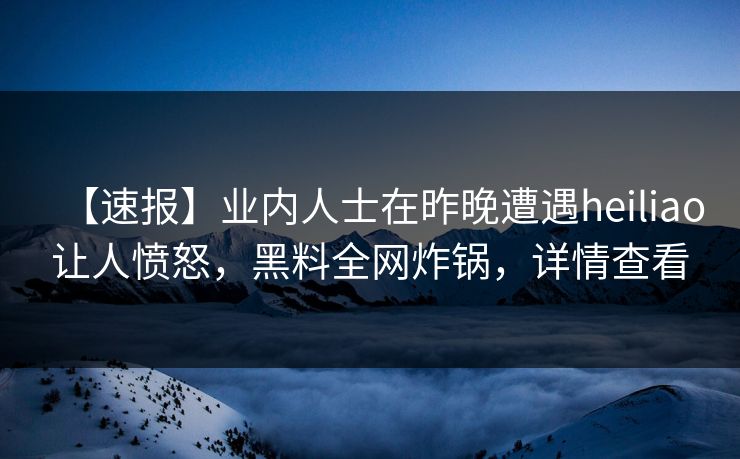 【速报】业内人士在昨晚遭遇heiliao让人愤怒，黑料全网炸锅，详情查看