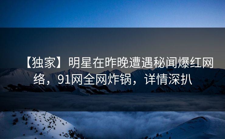 【独家】明星在昨晚遭遇秘闻爆红网络，91网全网炸锅，详情深扒