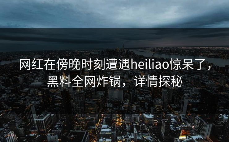 网红在傍晚时刻遭遇heiliao惊呆了，黑料全网炸锅，详情探秘
