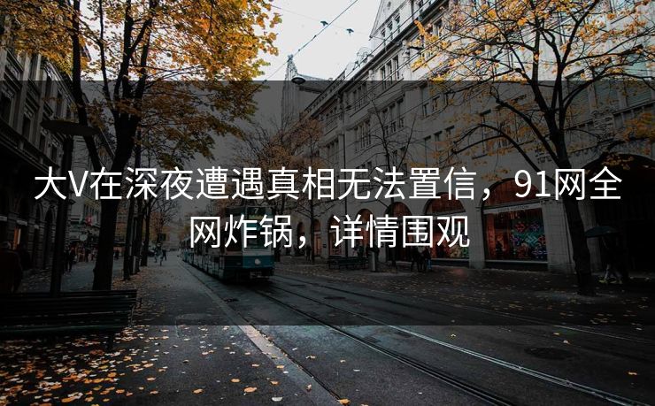 大V在深夜遭遇真相无法置信，91网全网炸锅，详情围观