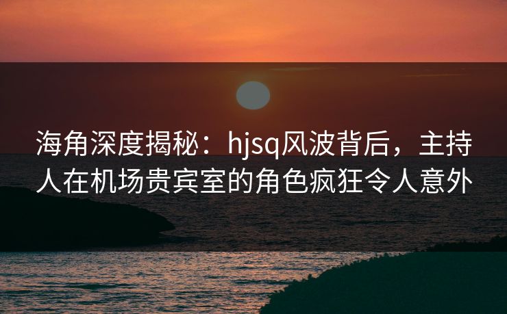 海角深度揭秘：hjsq风波背后，主持人在机场贵宾室的角色疯狂令人意外
