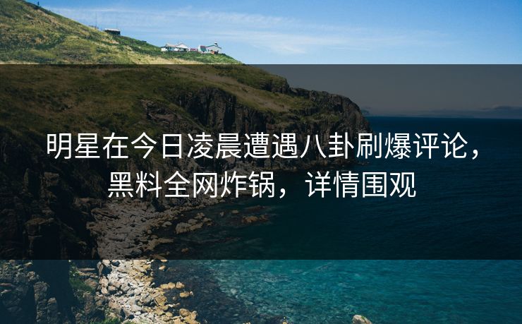 明星在今日凌晨遭遇八卦刷爆评论，黑料全网炸锅，详情围观